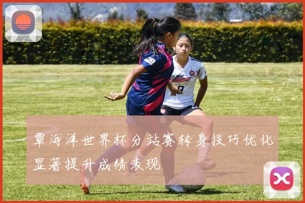 覃海洋世界杯分站赛转身技巧优化显著提升成绩表现