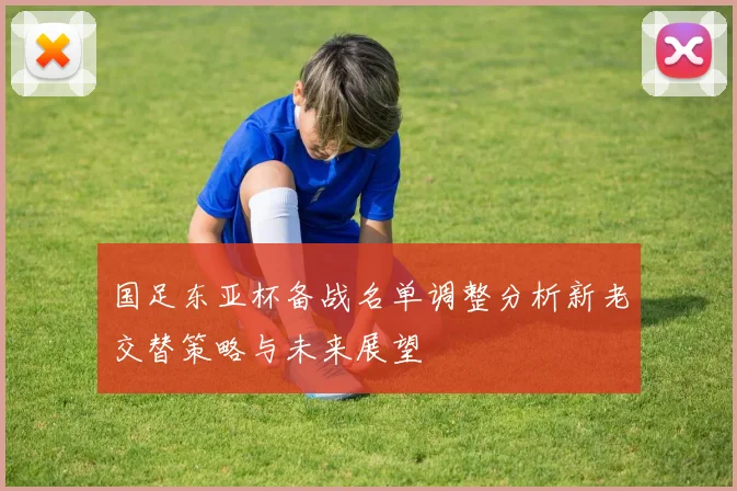 国足东亚杯备战名单调整分析新老交替策略与未来展望
