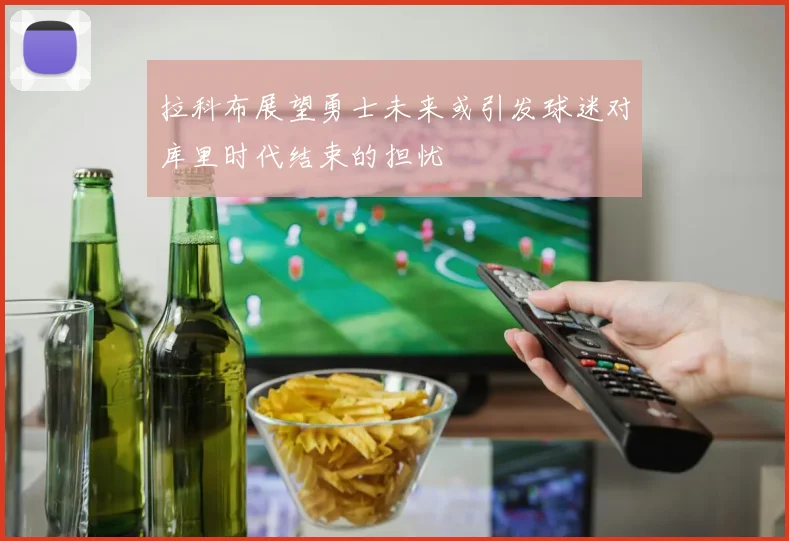 拉科布展望勇士未来或引发球迷对库里时代结束的担忧