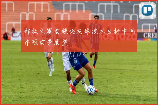 郑钦文赛前强化发球技术分析中网夺冠前景展望