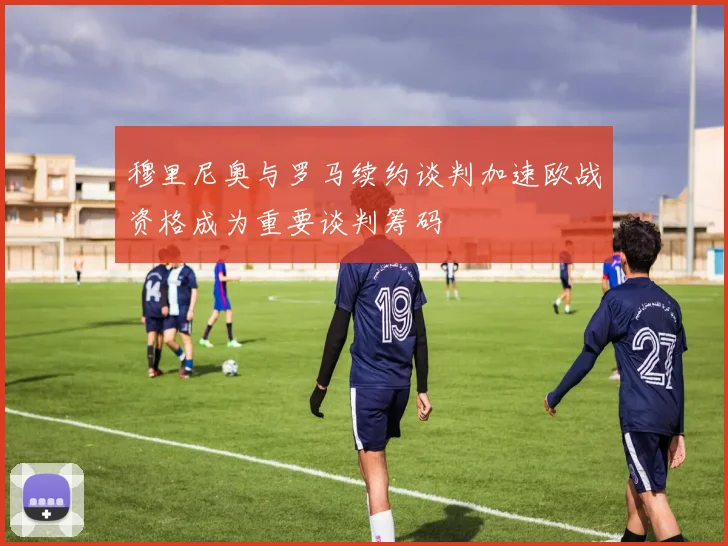 穆里尼奥与罗马续约谈判加速欧战资格成为重要谈判筹码