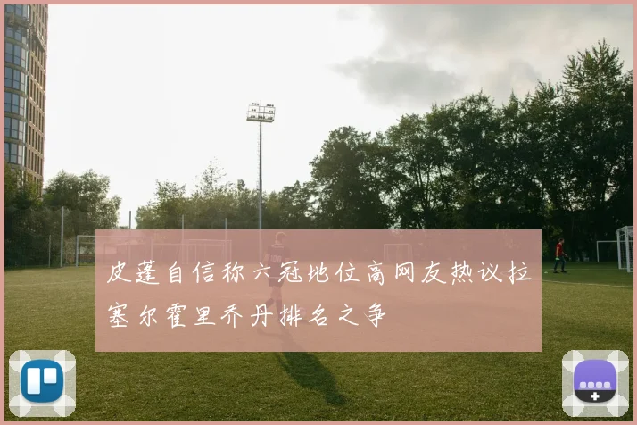皮蓬自信称六冠地位高网友热议拉塞尔霍里乔丹排名之争
