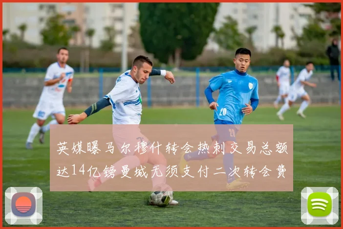 英媒曝马尔穆什转会热刺交易总额达14亿镑曼城无须支付二次转会费