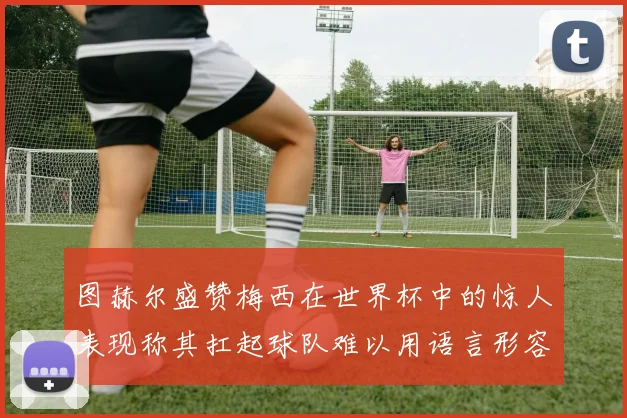 图赫尔盛赞梅西在世界杯中的惊人表现称其扛起球队难以用语言形容
