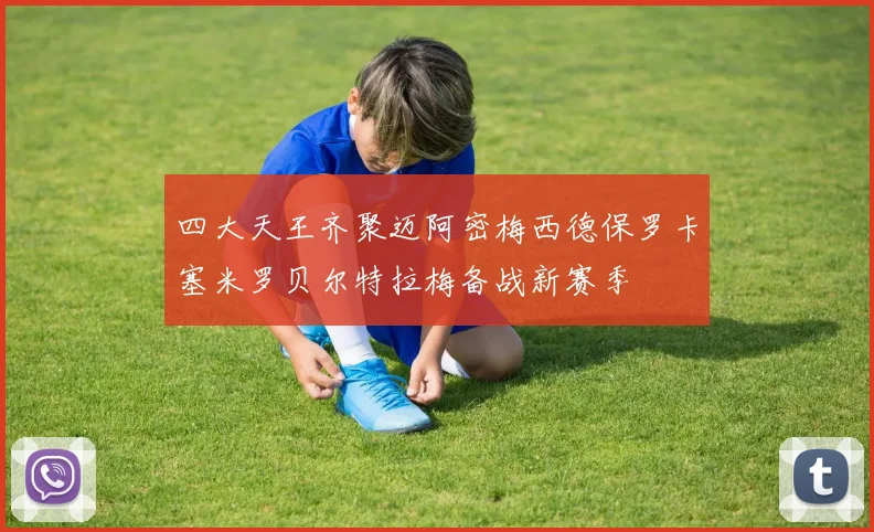 四大天王齐聚迈阿密梅西德保罗卡塞米罗贝尔特拉梅备战新赛季