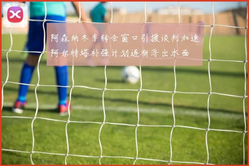 阿森纳冬季转会窗口引援谈判加速阿尔特塔补强计划逐渐浮出水面