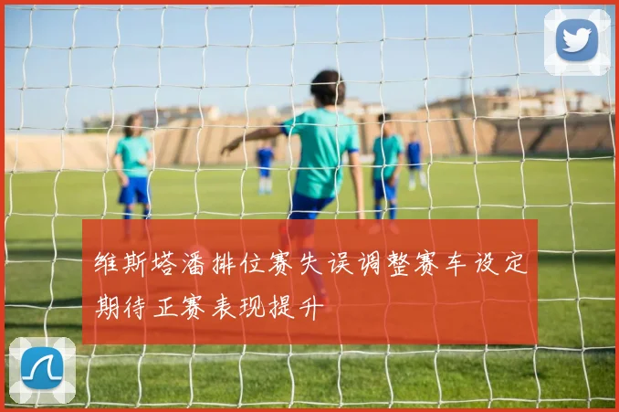 维斯塔潘排位赛失误调整赛车设定期待正赛表现提升