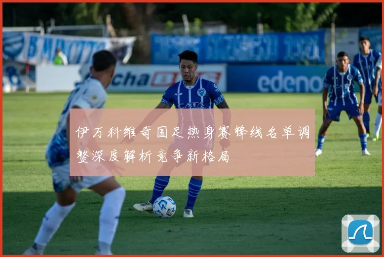 伊万科维奇国足热身赛锋线名单调整深度解析竞争新格局